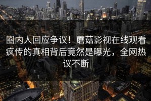 圈内人回应争议！蘑菇影视在线观看疯传的真相背后竟然是曝光，全网热议不断