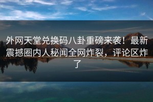 外网天堂兑换码八卦重磅来袭！最新震撼圈内人秘闻全网炸裂，评论区炸了