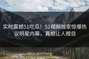 实时震撼51吃瓜！51视频独家惊爆热议明星内幕，真相让人瞠目