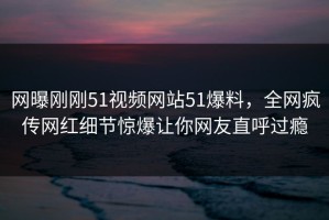 网曝刚刚51视频网站51爆料，全网疯传网红细节惊爆让你网友直呼过瘾