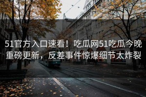 51官方入口速看！吃瓜网51吃瓜今晚重磅更新，反差事件惊爆细节太炸裂