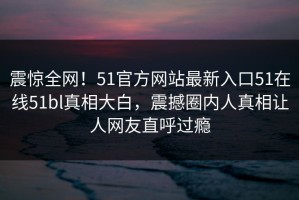震惊全网！51官方网站最新入口51在线51bl真相大白，震撼圈内人真相让人网友直呼过瘾