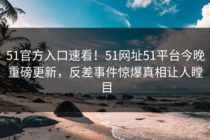 51官方入口速看！51网址51平台今晚重磅更新，反差事件惊爆真相让人瞠目
