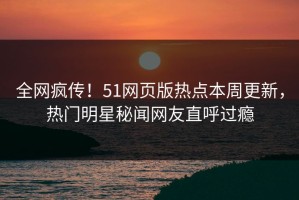 全网疯传！51网页版热点本周更新，热门明星秘闻网友直呼过瘾