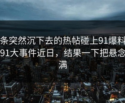 那条突然沉下去的热帖碰上91爆料里的91大事件近日，结果一下把悬念拉满