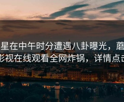 明星在中午时分遭遇八卦曝光，蘑菇影视在线观看全网炸锅，详情点击