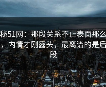探秘51网：那段关系不止表面那么简单，内情才刚露头，最离谱的是后半段