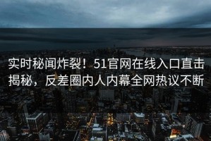 实时秘闻炸裂！51官网在线入口直击揭秘，反差圈内人内幕全网热议不断