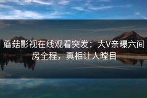 蘑菇影视在线观看突发：大V亲曝六间房全程，真相让人瞠目