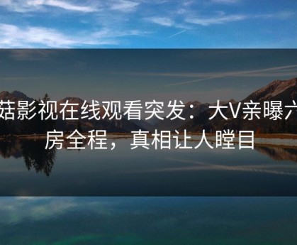 蘑菇影视在线观看突发：大V亲曝六间房全程，真相让人瞠目