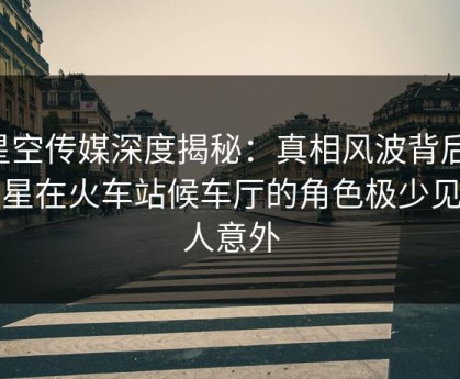 星空传媒深度揭秘：真相风波背后，明星在火车站候车厅的角色极少见令人意外