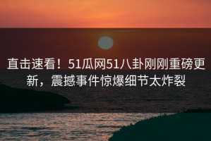 直击速看！51瓜网51八卦刚刚重磅更新，震撼事件惊爆细节太炸裂