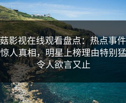 蘑菇影视在线观看盘点：热点事件10个惊人真相，明星上榜理由特别猛烈令人欲言又止