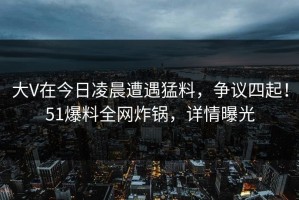 大V在今日凌晨遭遇猛料，争议四起！51爆料全网炸锅，详情曝光