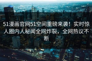 51漫画官网51空间重磅来袭！实时惊人圈内人秘闻全网炸裂，全网热议不断