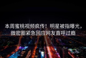本周蜜桃视频疯传！明星被指曝光，微密圈紧急回应网友直呼过瘾