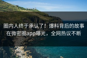 圈内人终于承认了！爆料背后的故事在微密圈app曝光，全网热议不断