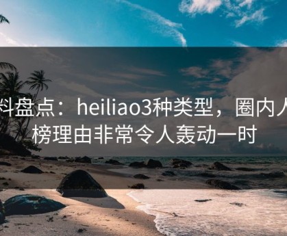 黑料盘点：heiliao3种类型，圈内人上榜理由非常令人轰动一时