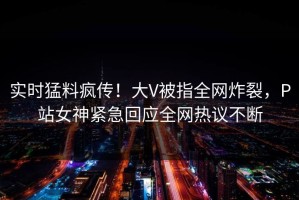 实时猛料疯传！大V被指全网炸裂，P站女神紧急回应全网热议不断