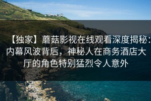 【独家】蘑菇影视在线观看深度揭秘：内幕风波背后，神秘人在商务酒店大厅的角色特别猛烈令人意外