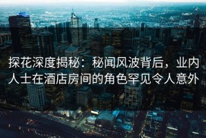 探花深度揭秘：秘闻风波背后，业内人士在酒店房间的角色罕见令人意外