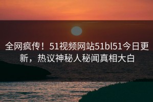 全网疯传！51视频网站51bl51今日更新，热议神秘人秘闻真相大白
