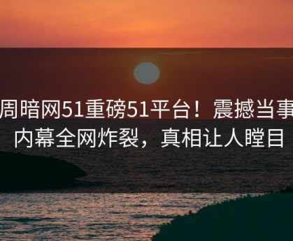 本周暗网51重磅51平台！震撼当事人内幕全网炸裂，真相让人瞠目