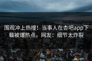 围观冲上热搜！当事人在杏吧app下载被爆热点，网友：细节太炸裂