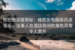 微密圈深度揭秘：维密友电脑版风波背后，当事人在酒店房间的角色异常令人意外