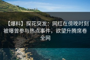 【爆料】探花突发：网红在傍晚时刻被曝曾参与热点事件，欲望升腾席卷全网