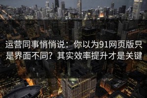运营同事悄悄说：你以为91网页版只是界面不同？其实效率提升才是关键