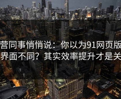 运营同事悄悄说：你以为91网页版只是界面不同？其实效率提升才是关键
