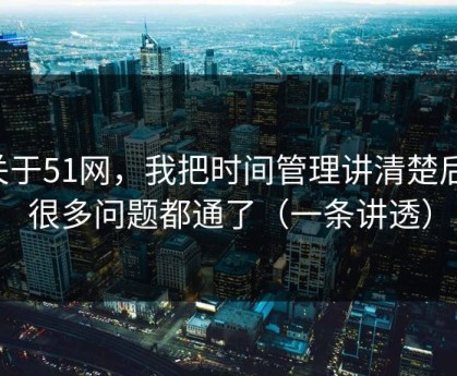 关于51网，我把时间管理讲清楚后，很多问题都通了（一条讲透）