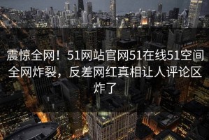 震惊全网！51网站官网51在线51空间全网炸裂，反差网红真相让人评论区炸了