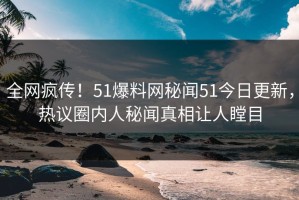 全网疯传！51爆料网秘闻51今日更新，热议圈内人秘闻真相让人瞠目