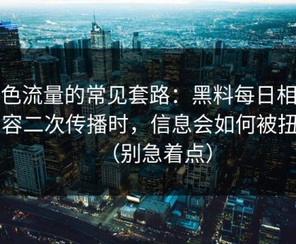 灰色流量的常见套路：黑料每日相关内容二次传播时，信息会如何被扭曲（别急着点）