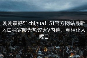 刚刚震撼51chigua！51官方网站最新入口独家曝光热议大V内幕，真相让人瞠目