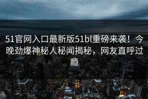 51官网入口最新版51bl重磅来袭！今晚劲爆神秘人秘闻揭秘，网友直呼过瘾