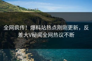 全网疯传！爆料站热点刚刚更新，反差大V秘闻全网热议不断