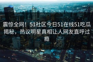 震惊全网！51社区今日51在线51吃瓜揭秘，热议明星真相让人网友直呼过瘾