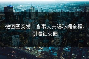 微密圈突发：当事人亲曝秘闻全程，引爆社交圈