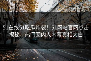 51在线51吃瓜炸裂！51网站官网点击揭秘，热门圈内人内幕真相大白