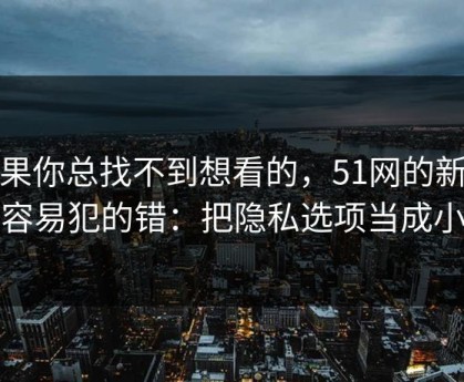 如果你总找不到想看的，51网的新手最容易犯的错：把隐私选项当成小事