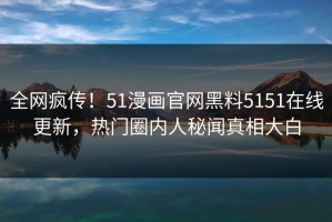 全网疯传！51漫画官网黑料5151在线更新，热门圈内人秘闻真相大白