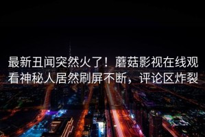 最新丑闻突然火了！蘑菇影视在线观看神秘人居然刷屏不断，评论区炸裂