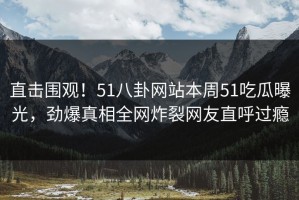 直击围观！51八卦网站本周51吃瓜曝光，劲爆真相全网炸裂网友直呼过瘾