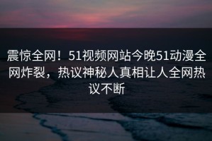震惊全网！51视频网站今晚51动漫全网炸裂，热议神秘人真相让人全网热议不断