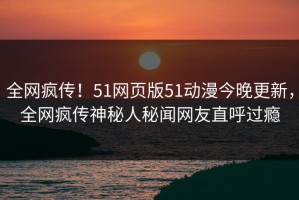 全网疯传！51网页版51动漫今晚更新，全网疯传神秘人秘闻网友直呼过瘾