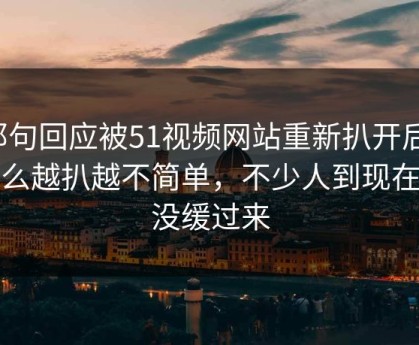 那句回应被51视频网站重新扒开后，怎么越扒越不简单，不少人到现在还没缓过来