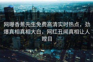 网曝香蕉先生免费高清实时热点，劲爆真相真相大白，网红丑闻真相让人瞠目